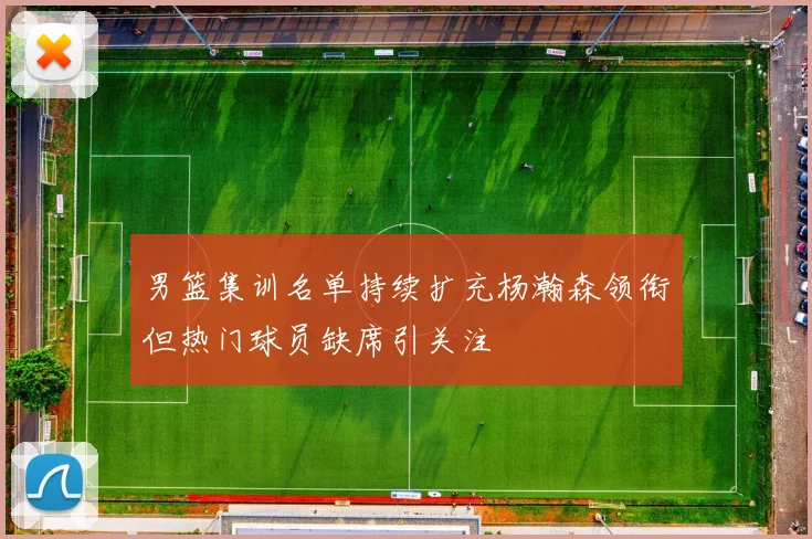 男篮集训名单持续扩充杨瀚森领衔但热门球员缺席引关注