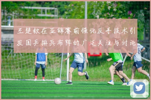 王楚钦在亚锦赛前强化反手技术引发国乒排兵布阵的广泛关注与讨论