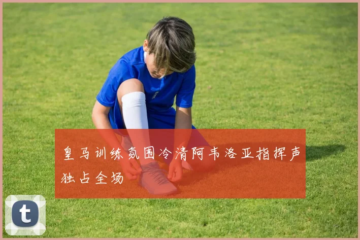 皇马训练氛围冷清阿韦洛亚指挥声独占全场