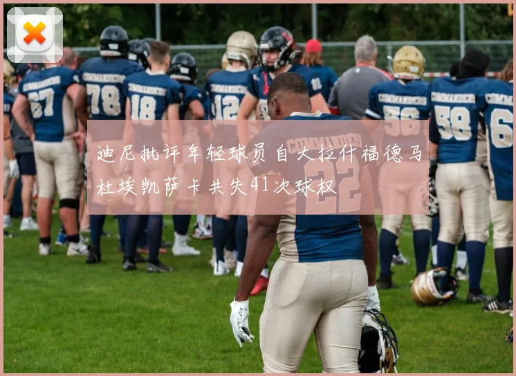 迪尼批评年轻球员自大拉什福德马杜埃凯萨卡共失41次球权
