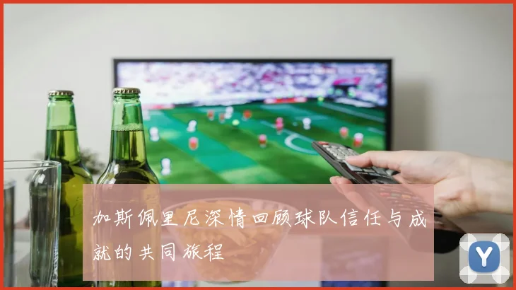 加斯佩里尼深情回顾球队信任与成就的共同旅程