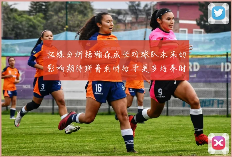 拓媒分析杨瀚森成长对球队未来的影响期待斯普利特给予更多培养时间