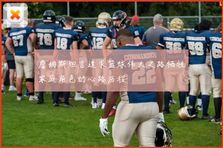 詹姆斯坦言追求篮球伟大之路牺牲家庭角色的心路历程