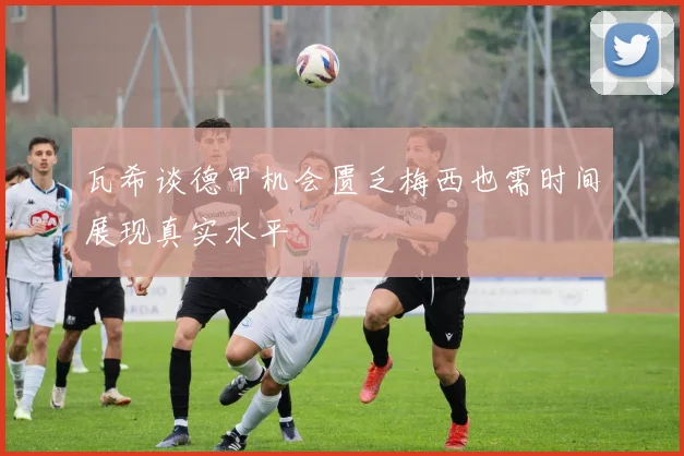瓦希谈德甲机会匮乏梅西也需时间展现真实水平