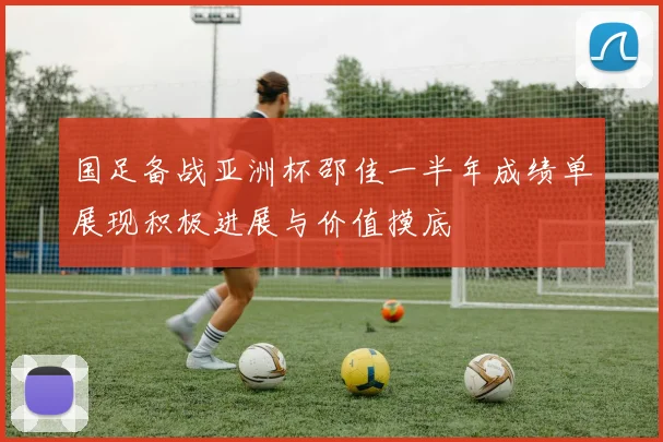 国足备战亚洲杯邵佳一半年成绩单展现积极进展与价值摸底