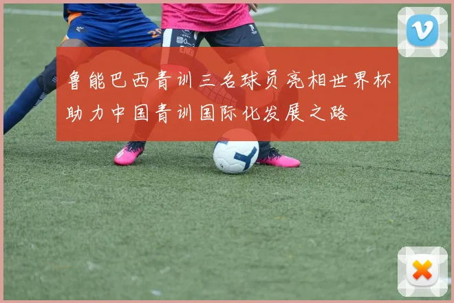 鲁能巴西青训三名球员亮相世界杯助力中国青训国际化发展之路