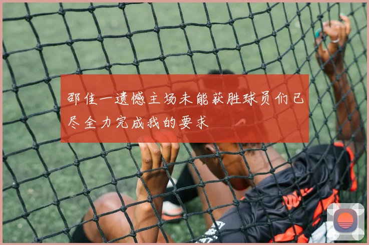 邵佳一遗憾主场未能获胜球员们已尽全力完成我的要求