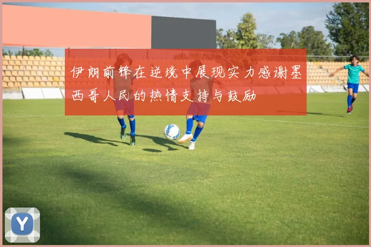 伊朗前锋在逆境中展现实力感谢墨西哥人民的热情支持与鼓励