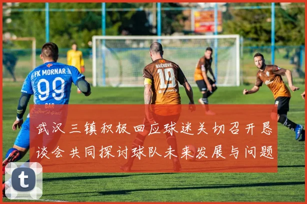 武汉三镇积极回应球迷关切召开恳谈会共同探讨球队未来发展与问题解决