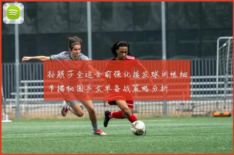 孙颖莎全运会前强化接发球训练细节揭秘国乒女单备战策略分析