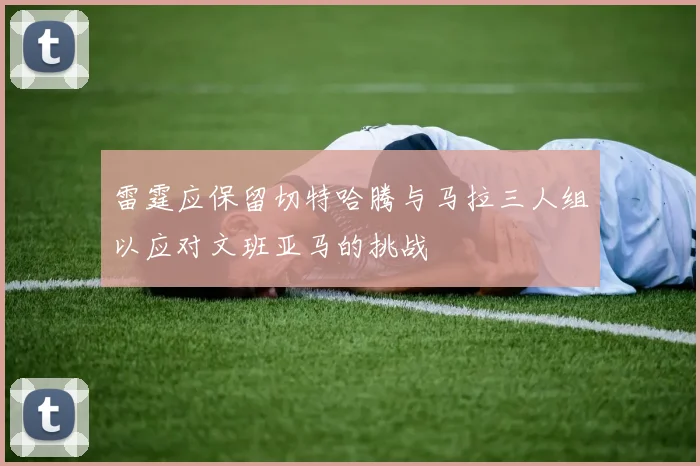 雷霆应保留切特哈腾与马拉三人组以应对文班亚马的挑战