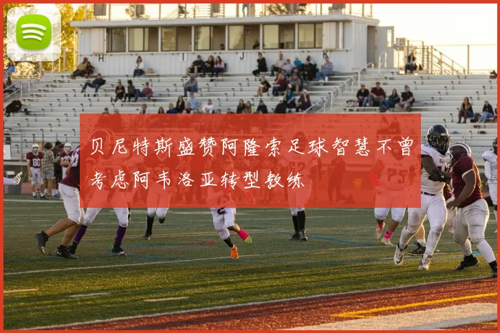 贝尼特斯盛赞阿隆索足球智慧不曾考虑阿韦洛亚转型教练