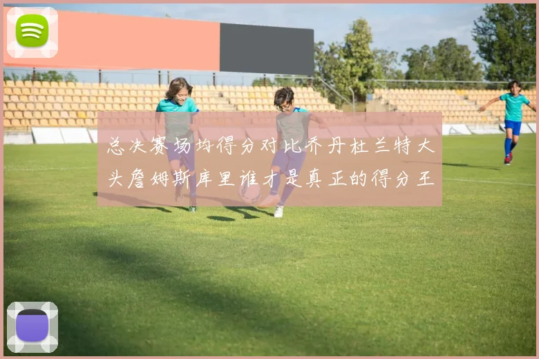总决赛场均得分对比乔丹杜兰特大头詹姆斯库里谁才是真正的得分王