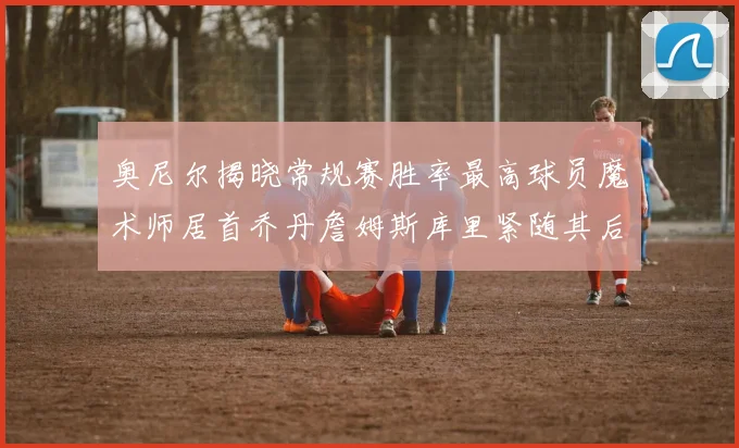 奥尼尔揭晓常规赛胜率最高球员魔术师居首乔丹詹姆斯库里紧随其后