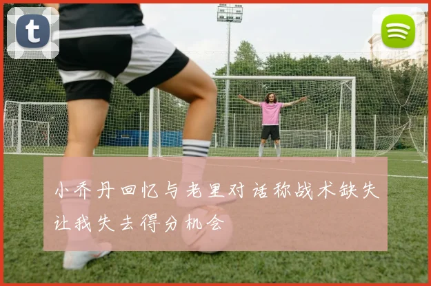 小乔丹回忆与老里对话称战术缺失让我失去得分机会