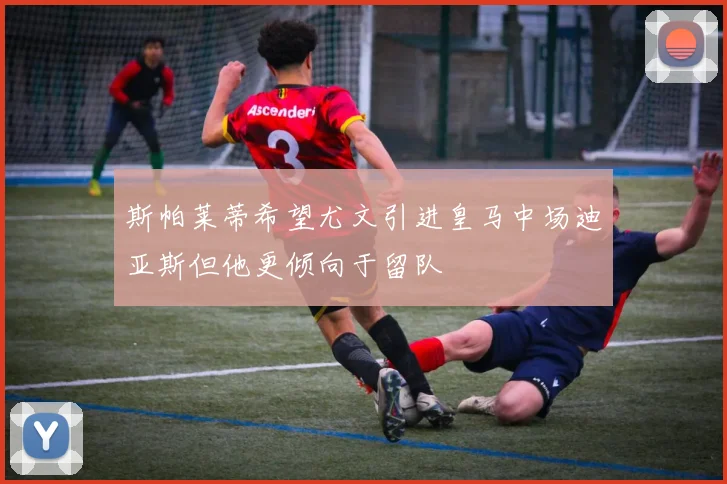 斯帕莱蒂希望尤文引进皇马中场迪亚斯但他更倾向于留队