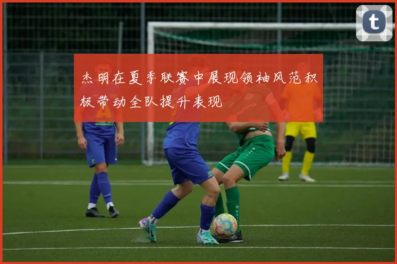 杰明在夏季联赛中展现领袖风范积极带动全队提升表现