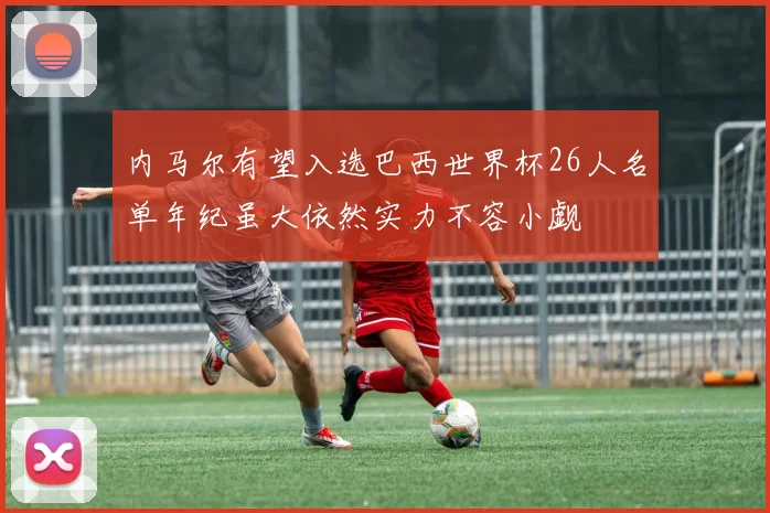 内马尔有望入选巴西世界杯26人名单年纪虽大依然实力不容小觑