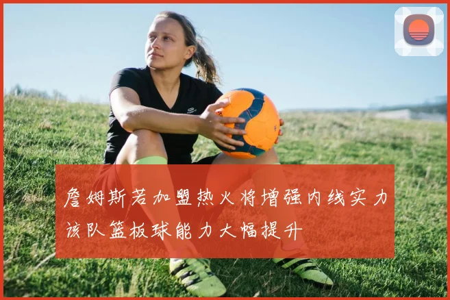 詹姆斯若加盟热火将增强内线实力该队篮板球能力大幅提升