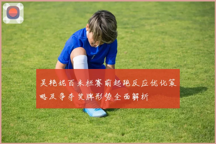 吴艳妮百米栏赛前起跑反应优化策略及争夺奖牌形势全面解析