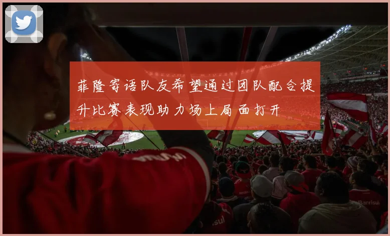 菲隆寄语队友希望通过团队配合提升比赛表现助力场上局面打开
