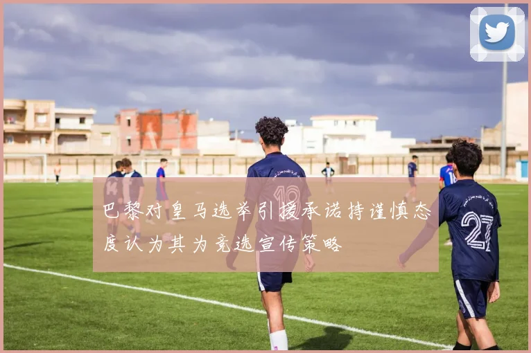 巴黎对皇马选举引援承诺持谨慎态度认为其为竞选宣传策略